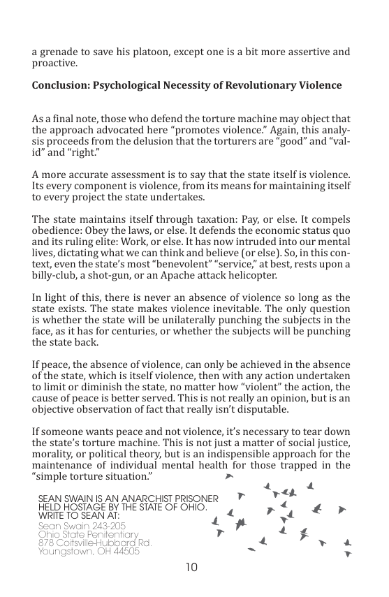 a grenade to save his platoon, except one is a bit more assertive and proactive.  Conclusion: Psychological Necessity of Revolutionary Violence  Asafinal note, those who defend the torture machine may object that the approach advocated here “promotes violence.” Again, this analy- sis proceeds from the delusion that the torturers are "good” and “val- id” and “right”  A more accurate assessment is to say that the state itself is violence. Its every component is violence, from its means for maintaining itself to every project the state undertakes.  The state maintains itself through taxation: Pay, or else. It compels obedience: Obey the laws, or else. It defends the economic status quo and its ruling elite: Work, or else. It has now intruded into our mental lives, dictating what we can think and believe (or else). So, in this con- text, even the state’s most “benevolent” “service,” at best, rests upon a billy-club, a shot-gun, or an Apache attack helicopter:  In light of this, there is never an absence of violence so long as the state exists. The state makes violence inevitable. The only question is whether the state will be unilaterally punching the subjects in the face, as it has for centuries, or whether the subjects will be punching the state back.  If peace, the absence of violence, can only be achieved in the absence of the state, which is itself violerce, then with any action undertaken tolimit or diminish the state, no matter how “violent” the action, the cause of peace is better served. This is not really an opinion, but is an objective observation of fact that really isn’t disputable.  If someone wants peace and not violence, it’s necessary to tear down the state’s torture machine. This is not just a matter of social justice, morality, or political theory, but is an indispensible approach for the maintenance of individual mental health for those trapped in the  “simple torture situation.” » gt SEAN SWAINIS AN ANARCHISTPRISONER 7 HELD HOSTAGE BY THE STATE OF OHIO. r4, £ » WRITE TO SEAN AT: ot ” w r . 4 f  LY v  10 